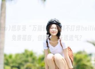 想享受“万篇长征-黑料不打烊heiliao.su”的免费福音，但能不能先透透气？