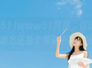 www51网站，你说这是个吃瓜的地方还是个传说中的神秘社区？